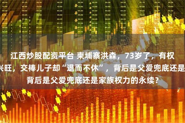 江西炒股配资平台 柬埔寨洪森，73岁了，有权又有钱，人丁还兴旺，交棒儿子却“退而不休”，背后是父爱兜底还是家族权力的永续？