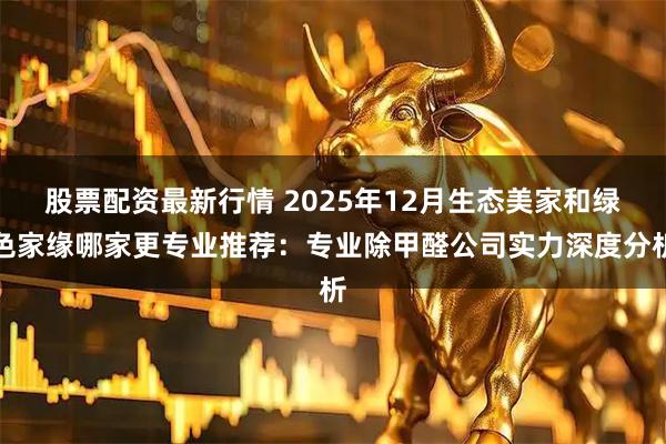 股票配资最新行情 2025年12月生态美家和绿色家缘哪家更专业推荐：专业除甲醛公司实力深度分析