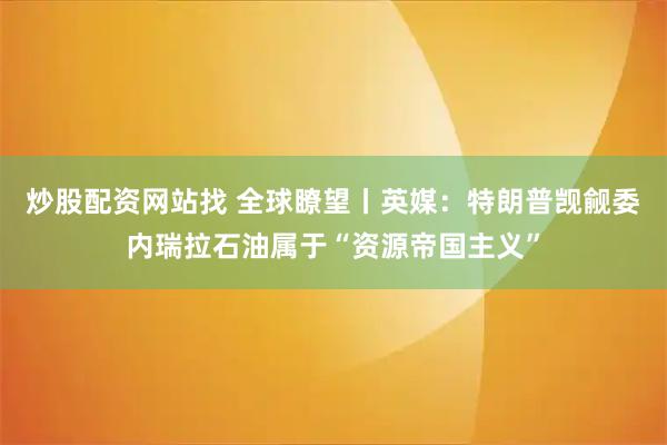 炒股配资网站找 全球瞭望丨英媒：特朗普觊觎委内瑞拉石油属于“资源帝国主义”