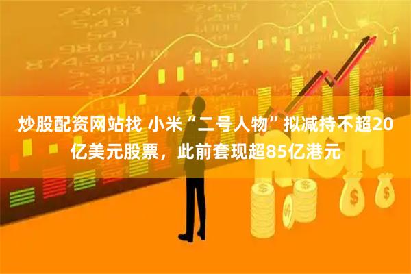 炒股配资网站找 小米“二号人物”拟减持不超20亿美元股票，此前套现超85亿港元