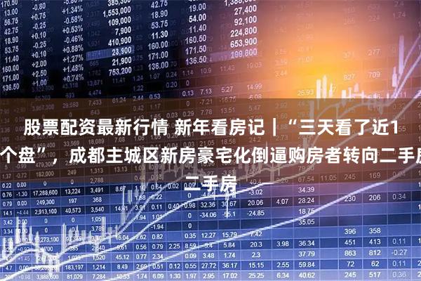 股票配资最新行情 新年看房记｜“三天看了近10个盘”，成都主城区新房豪宅化倒逼购房者转向二手房