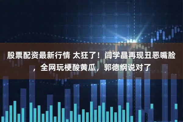 股票配资最新行情 太狂了！闫学晶再现丑恶嘴脸，全网玩梗酸黄瓜，郭德纲说对了