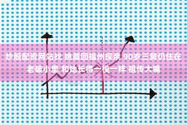 炒股配资网站找 姚晨回福州探亲 90岁三舅仍住在老破小里 和她长得一模一样 祖传大嘴