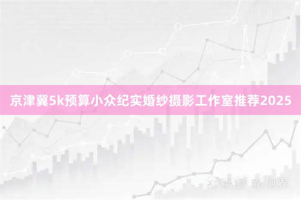 京津冀5k预算小众纪实婚纱摄影工作室推荐2025