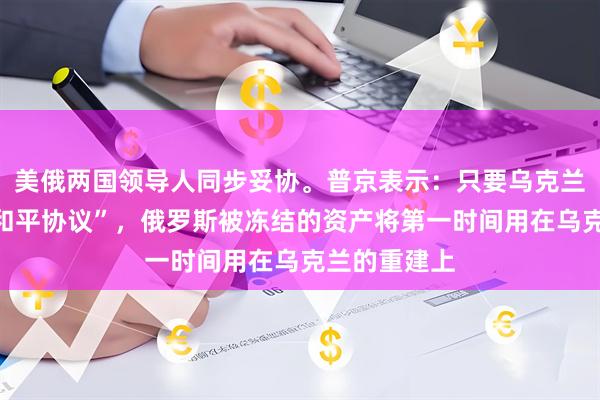 美俄两国领导人同步妥协。普京表示：只要乌克兰愿意签署“和平协议”，俄罗斯被冻结的资产将第一时间用在乌克兰的重建上